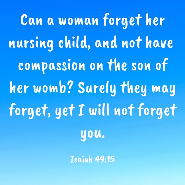 Can a woman forget her nursing child, and not have compassion on the son of her womb? Surely they may forget, yet I will not forget you. - Isaiah 49:15