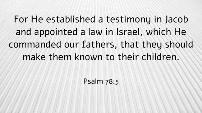 For He established a testimony in Jacob and appointed a law in Israel, which He commanded our fathers, that they should make them known to their children. - Psalm 78:5