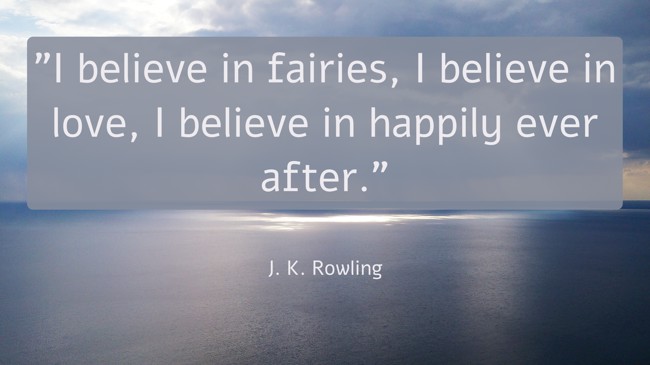 I believe in fairies, I believe in love, I believe in happily ever after. - J. K. Rowling