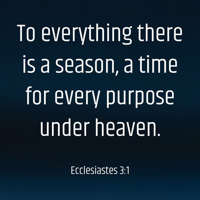 To everything there is a season, a time for every purpose under heaven. - Ecclesiastes 3:1