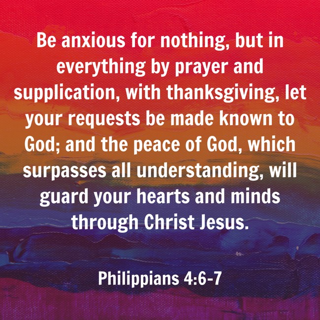 Be anxious for nothing, but in everything by prayer and supplication, with thanksgiving, let your requests be made known to God; and the peace of God, which surpasses all understanding, will guard your hearts and minds through Christ Jesus. - Philippians 4:6-7