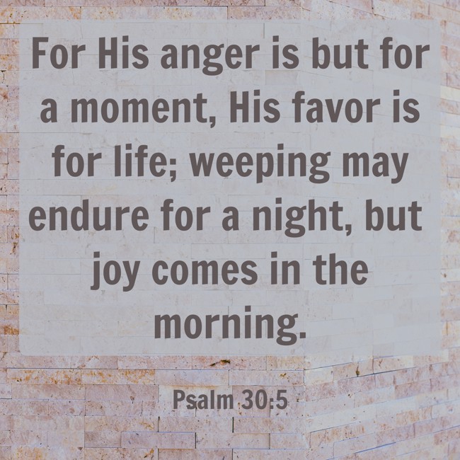 For His anger is but for a moment, His favor is for life; weeping may endure for a night, but joy comes in the morning. - Psalm 30:5
