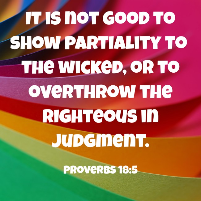 It is not good to show partiality to the wicked, or to overthrow the righteous in judgment. - Proverbs 18:5