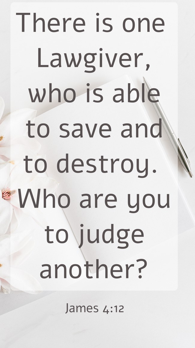There is one Lawgiver, who is able to save and to destroy. Who are you to judge another? - James 4:12