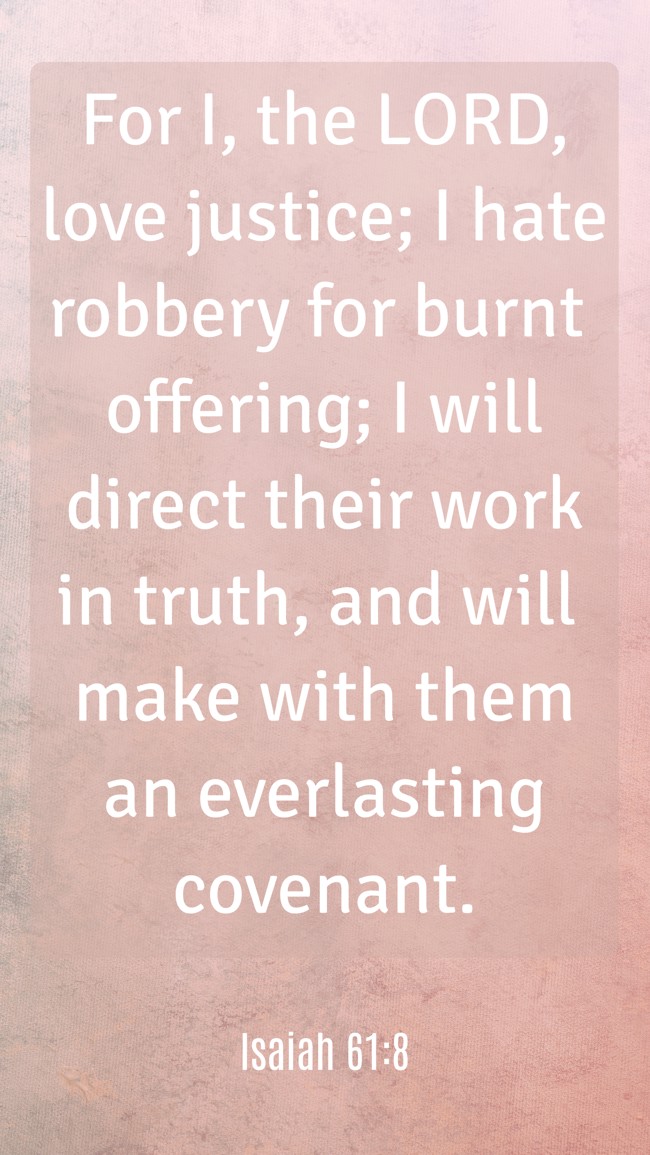 For I, the LORD, love justice; I hate robbery for burnt offering; I will direct their work in truth, and will make with them an everlasting covenant. - Isaiah 61:8
