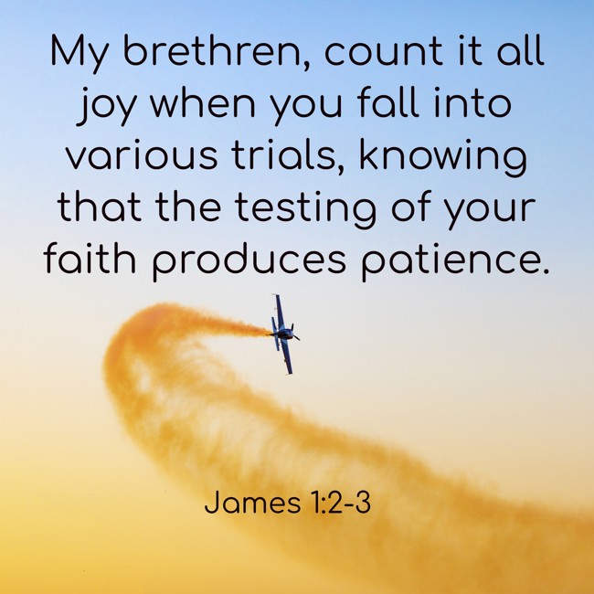 My brethren, count it all joy when you fall into various trials, knowing that the testing of your faith produces patience. - James 1:2-3