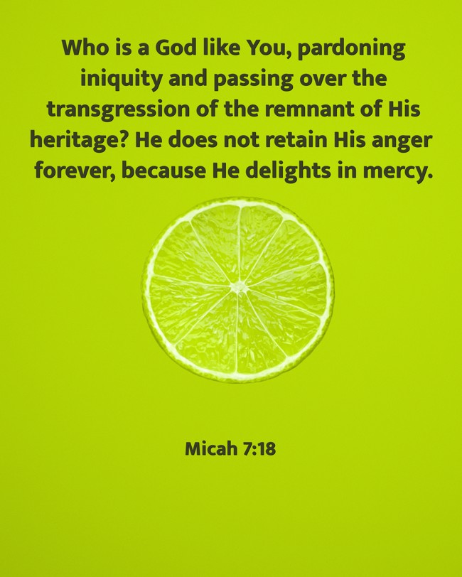 Who is a God like You, pardoning iniquity and passing over the transgression of the remnant of His heritage? He does not retain His anger forever, because He delights in mercy. - Micah 7:18