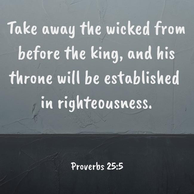 Take away the wicked from before the king, and his throne will be established in righteousness. - Proverbs 25:5
