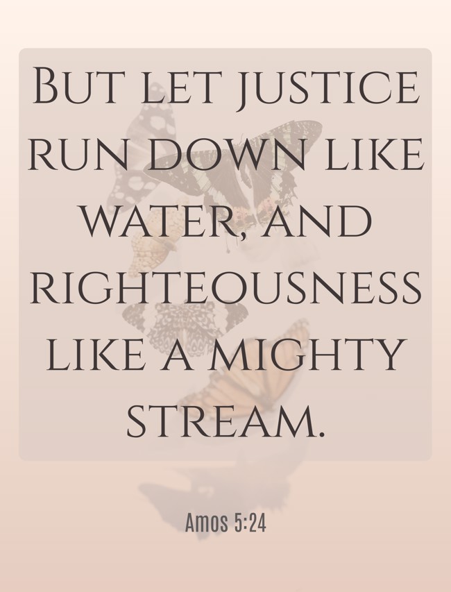 But let justice run down like water, and righteousness like a mighty stream. - Amos 5:24