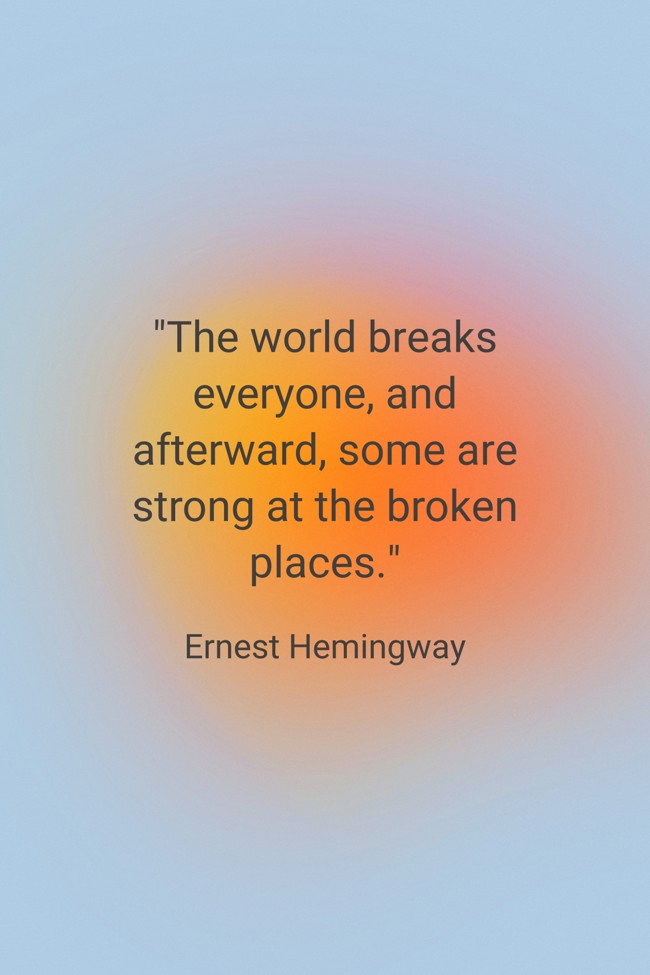 The world breaks everyone, and afterward, some are strong at the broken places. - Ernest Hemingway