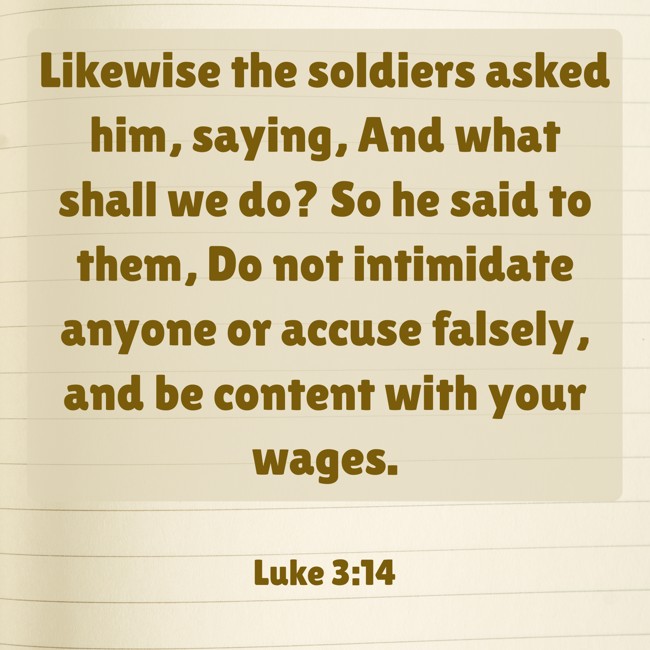 Likewise the soldiers asked him, saying, And what shall we do? So he said to them, Do not intimidate anyone or accuse falsely, and be content with your wages. - Luke 3:14