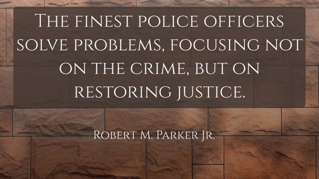 The finest police officers solve problems, focusing not on the crime, but on restoring justice. - Robert M. Parker Jr.
