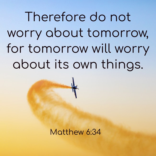 Therefore do not worry about tomorrow, for tomorrow will worry about its own things. - Matthew 6:34