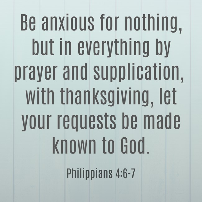 Be anxious for nothing, but in everything by prayer and supplication, with thanksgiving, let your requests be made known to God. - Philippians 4:6-7