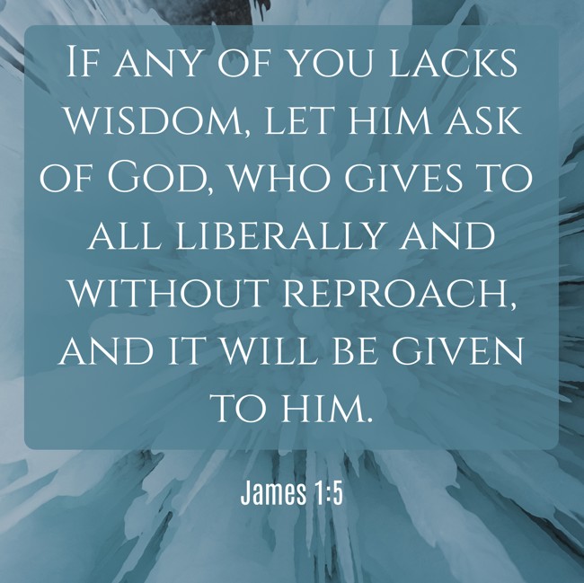 If any of you lacks wisdom, let him ask of God, who gives to all liberally and without reproach, and it will be given to him. - James 1:5