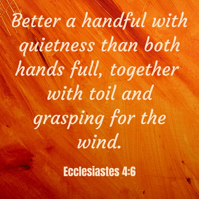 Better a handful with quietness than both hands full, together with toil and grasping for the wind. - Ecclesiastes 4:6