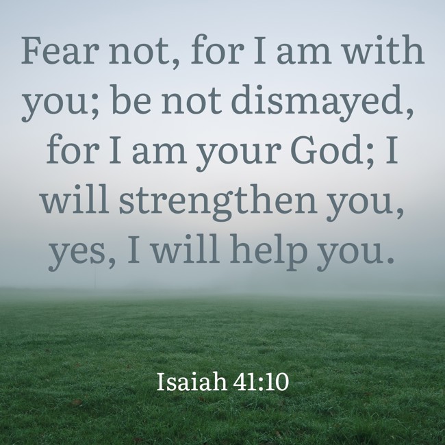 Fear not, for I am with you; be not dismayed, for I am your God; I will strengthen you, yes, I will help you. - Isaiah 41:10