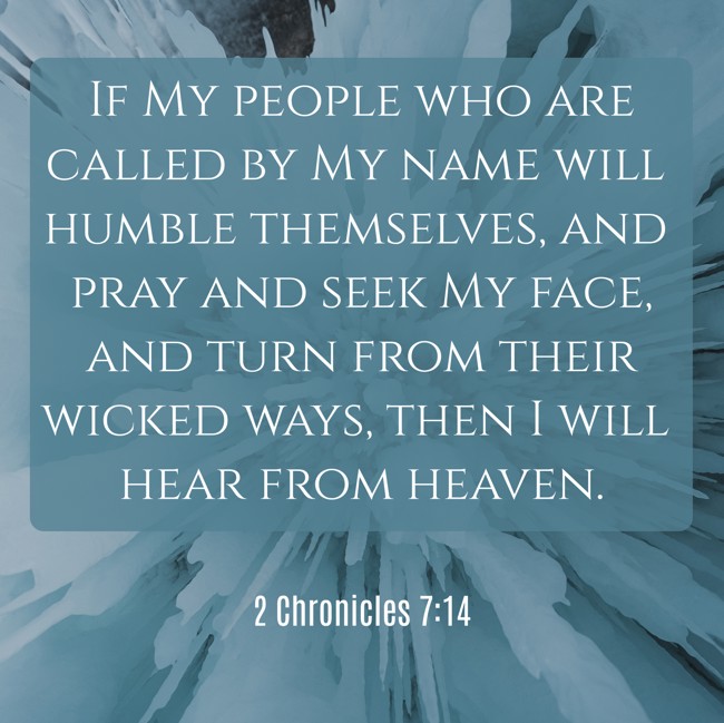 If My people who are called by My name will humble themselves, and pray and seek My face, and turn from their wicked ways, then I will hear from heaven. - 2 Chronicles 7:14