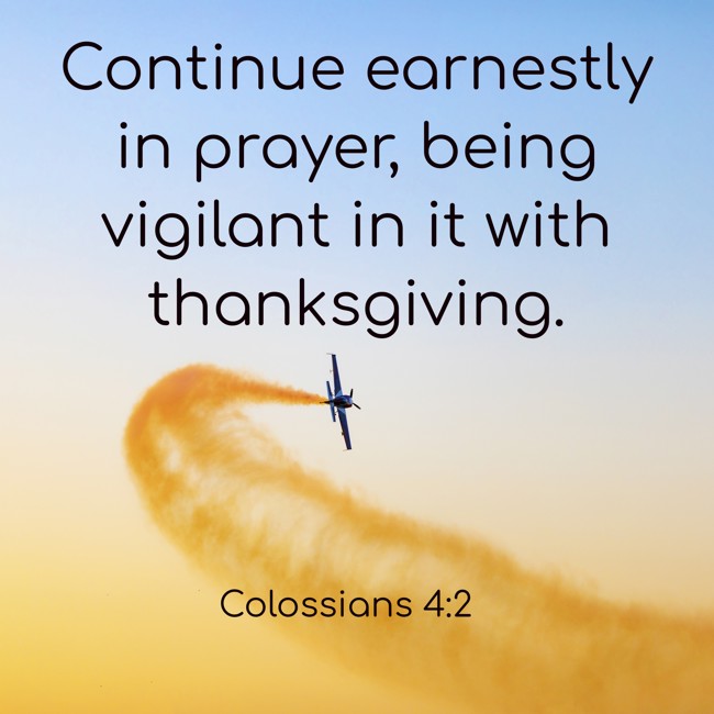 Continue earnestly in prayer, being vigilant in it with thanksgiving. - Colossians 4:2