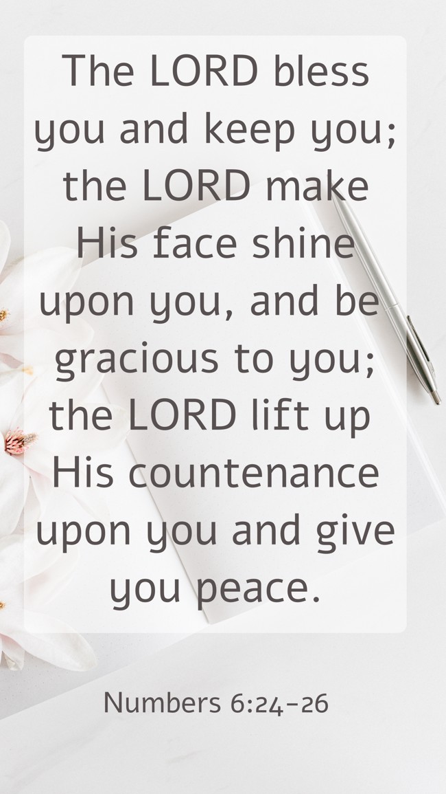 The LORD bless you and keep you; the LORD make His face shine upon you, and be gracious to you; the LORD lift up His countenance upon you and give you peace. - Numbers 6:24-26