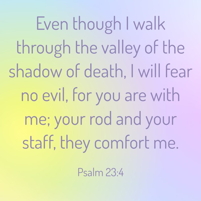 Even though I walk through the valley of the shadow of death, I will fear no evil, for you are with me; your rod and your staff, they comfort me. - Psalm 23:4