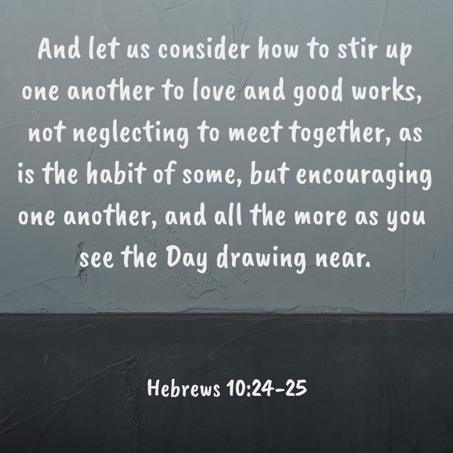 And let us consider how to stir up one another to love and good works, not neglecting to meet together, as is the habit of some, but encouraging one another, and all the more as you see the Day drawing near. - Hebrews 10:24-25