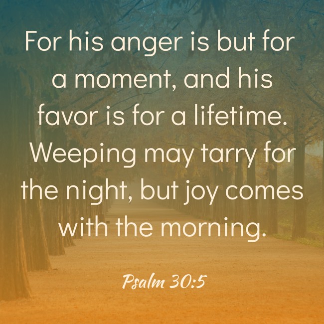 For his anger is but for a moment, and his favor is for a lifetime. Weeping may tarry for the night, but joy comes with the morning. - Psalm 30:5