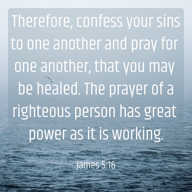 Therefore, confess your sins to one another and pray for one another, that you may be healed. The prayer of a righteous person has great power as it is working. - James 5:16