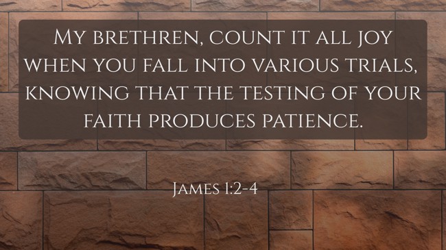 My brethren, count it all joy when you fall into various trials, knowing that the testing of your faith produces patience. - James 1:2-4