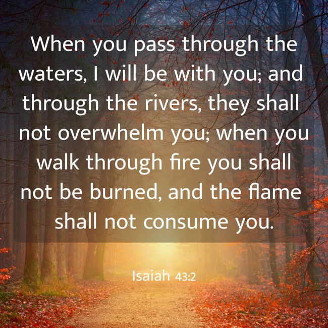 When you pass through the waters, I will be with you; and through the rivers, they shall not overwhelm you; when you walk through fire you shall not be burned, and the flame shall not consume you. - Isaiah 43:2