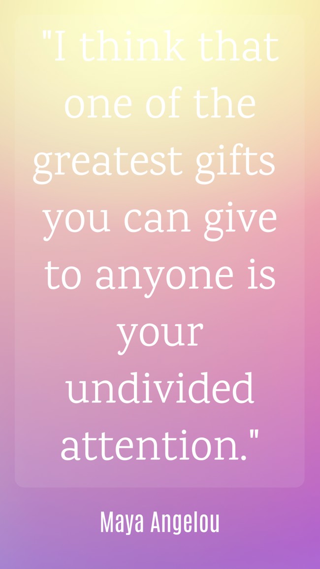 I think that one of the greatest gifts you can give to anyone is your undivided attention. - Maya Angelou