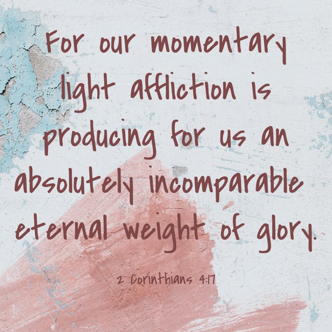 For our momentary light affliction is producing for us an absolutely incomparable eternal weight of glory. - 2 Corinthians 4:17