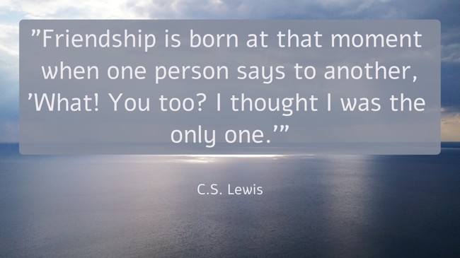 Friendship is born at that moment when one person says to another, 'What! You too? I thought I was the only one.' - C.S. Lewis