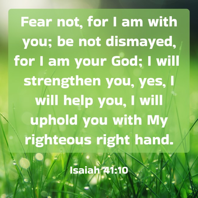 Fear not, for I am with you; be not dismayed, for I am your God; I will strengthen you, yes, I will help you, I will uphold you with My righteous right hand. - Isaiah 41:10