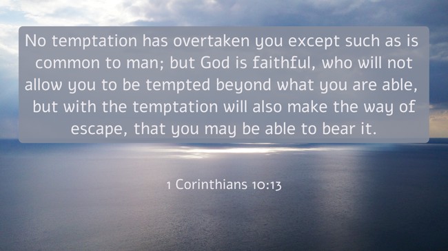 No temptation has overtaken you except such as is common to man; but God is faithful, who will not allow you to be tempted beyond what you are able, but with the temptation will also make the way of escape, that you may be able to bear it. - 1 Corinthians 10:13