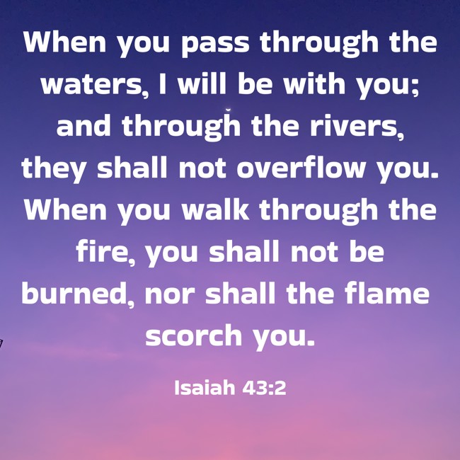 When you pass through the waters, I will be with you; and through the rivers, they shall not overflow you. When you walk through the fire, you shall not be burned, nor shall the flame scorch you. - Isaiah 43:2