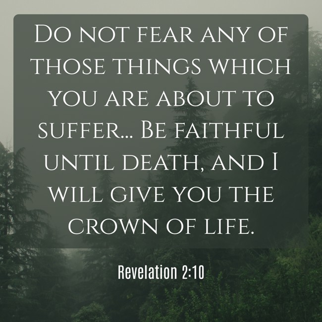 Do not fear any of those things which you are about to suffer... Be faithful until death, and I will give you the crown of life. - Revelation 2:10