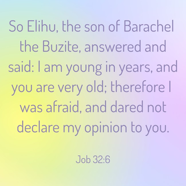 So Elihu, the son of Barachel the Buzite, answered and said: I am young in years, and you are very old; therefore I was afraid, and dared not declare my opinion to you. - Job 32:6