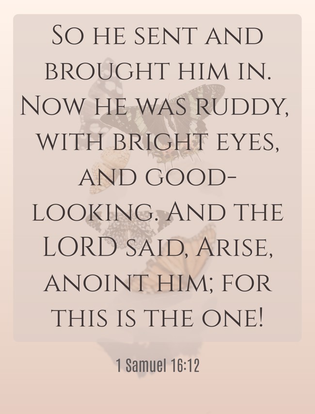 So he sent and brought him in. Now he was ruddy, with bright eyes, and good-looking. And the LORD said, Arise, anoint him; for this is the one! - 1 Samuel 16:12