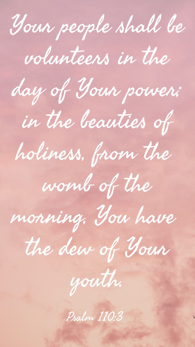 Your people shall be volunteers in the day of Your power; in the beauties of holiness, from the womb of the morning, You have the dew of Your youth. - Psalm 110:3