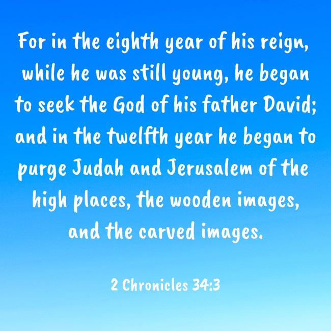 For in the eighth year of his reign, while he was still young, he began to seek the God of his father David; and in the twelfth year he began to purge Judah and Jerusalem of the high places, the wooden images, and the carved images. - 2 Chronicles 34:3
