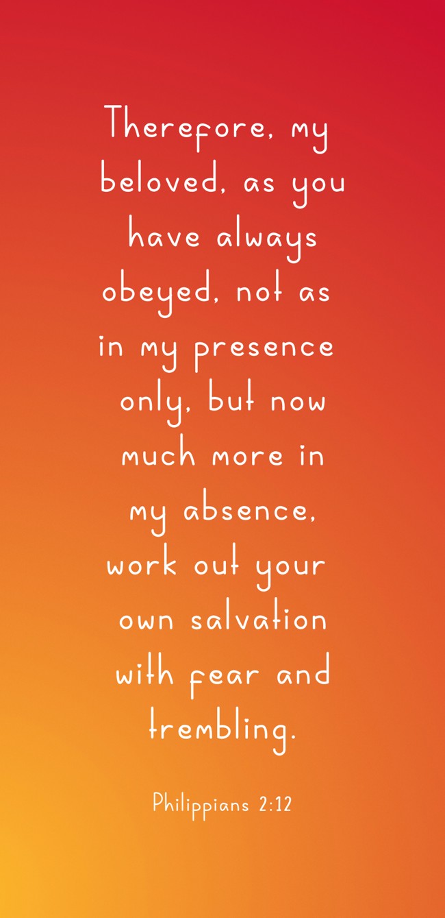 Therefore, my beloved, as you have always obeyed, not as in my presence only, but now much more in my absence, work out your own salvation with fear and trembling. - Philippians 2:12
