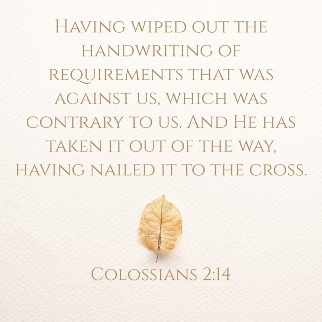 Having wiped out the handwriting of requirements that was against us, which was contrary to us. And He has taken it out of the way, having nailed it to the cross. - Colossians 2:14