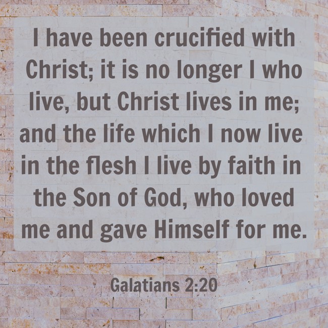 I have been crucified with Christ; it is no longer I who live, but Christ lives in me; and the life which I now live in the flesh I live by faith in the Son of God, who loved me and gave Himself for me. - Galatians 2:20