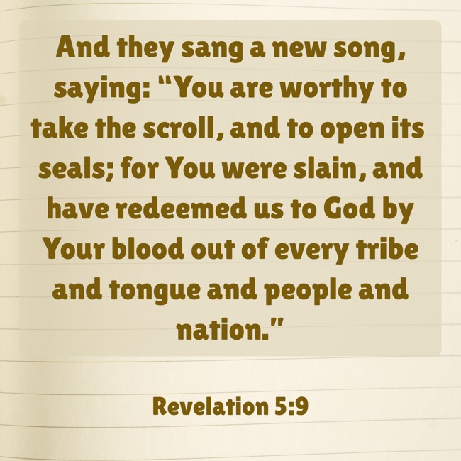 And they sang a new song, saying: “You are worthy to take the scroll, and to open its seals; for You were slain, and have redeemed us to God by Your blood out of every tribe and tongue and people and nation.” - Revelation 5:9