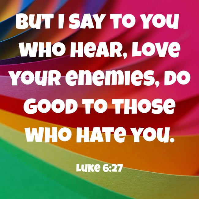  But I say to you who hear, Love your enemies, do good to those who hate you.   - Luke 6:27 