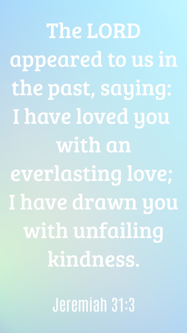  The LORD appeared to us in the past, saying: I have loved you with an everlasting love; I have drawn you with unfailing kindness.   - Jeremiah 31:3 