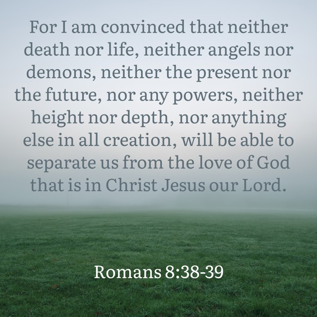  For I am convinced that neither death nor life, neither angels nor demons, neither the present nor the future, nor any powers, neither height nor depth, nor anything else in all creation, will be able to separate us from the love of God that is in Christ Jesus our Lord.   - Romans 8:38-39 