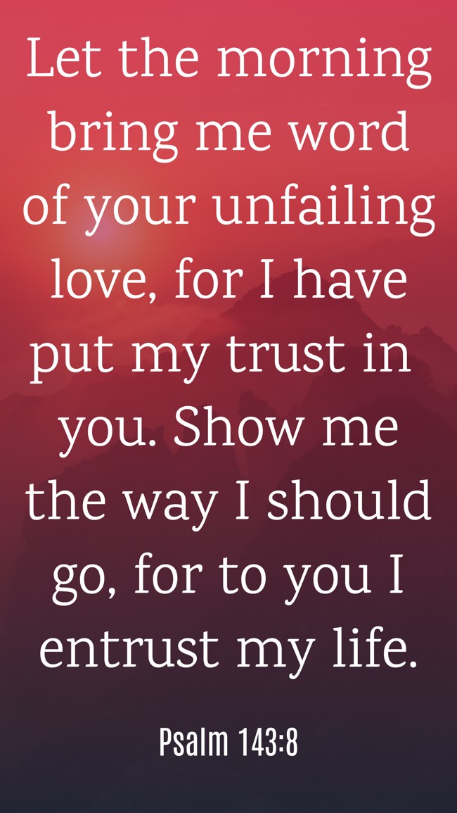  Let the morning bring me word of your unfailing love, for I have put my trust in you. Show me the way I should go, for to you I entrust my life.   - Psalm 143:8 