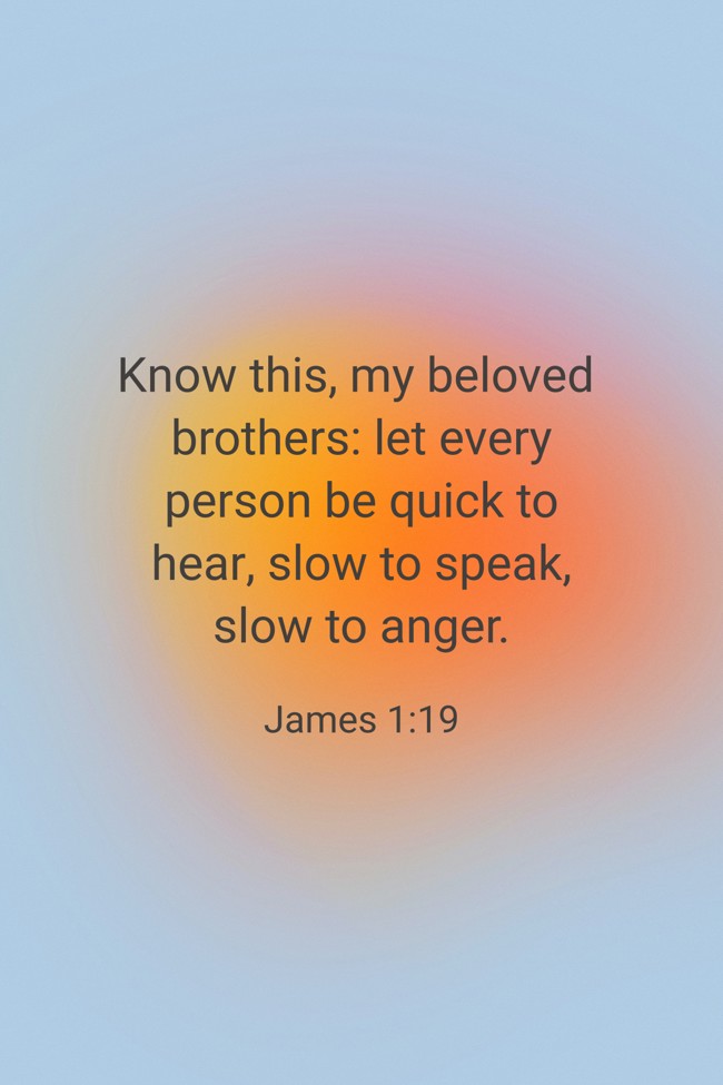  Know this, my beloved brothers: let every person be quick to hear, slow to speak, slow to anger.   - James 1:19 